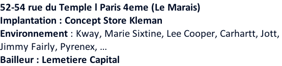 52-54 rue du Temple l Paris 4eme (Le Marais)   Implantation : Concept Store Kleman Environnement : Kway, Marie Sixtine, Lee Cooper, Carhartt, Jott,  Jimmy Fairly, Pyrenex, … Bailleur : Lemetiere Capital