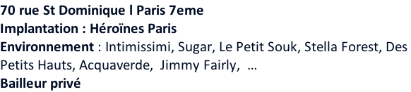 70 rue St Dominique l Paris 7eme    Implantation : Héroïnes Paris Environnement : Intimissimi, Sugar, Le Petit Souk, Stella Forest, Des  Petits Hauts, Acquaverde,  Jimmy Fairly,  … Bailleur privé
