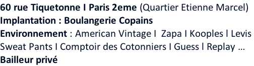 60 rue Tiquetonne I Paris 2eme (Quartier Etienne Marcel) Implantation : Boulangerie Copains Environnement : American Vintage I  Zapa I Kooples l Levis  Sweat Pants I Comptoir des Cotonniers I Guess l Replay … Bailleur privé