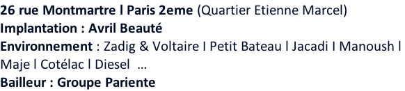26 rue Montmartre l Paris 2eme (Quartier Etienne Marcel)  Implantation : Avril Beauté Environnement : Zadig & Voltaire I Petit Bateau l Jacadi I Manoush l  Maje l Cotélac l Diesel  … Bailleur : Groupe Pariente