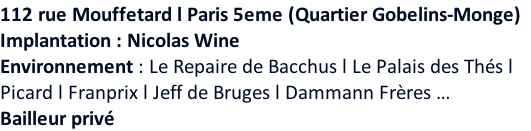 112 rue Mouffetard l Paris 5eme (Quartier Gobelins-Monge)   Implantation : Nicolas Wine Environnement : Le Repaire de Bacchus l Le Palais des Thés l  Picard l Franprix l Jeff de Bruges l Dammann Frères … Bailleur privé